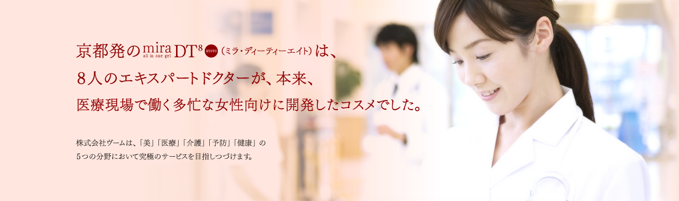 京都発のmiraDT8(ミラ・ディーティーエイト)は、8人のエキスパートドクターが、本来、医療現場で働く多忙な女性向けに開発したコスメでした。株式会社ヴームは、「美」「医療」「介護」「予防」「健康」の5つの分野において究極のサービスを目指しつづけます。